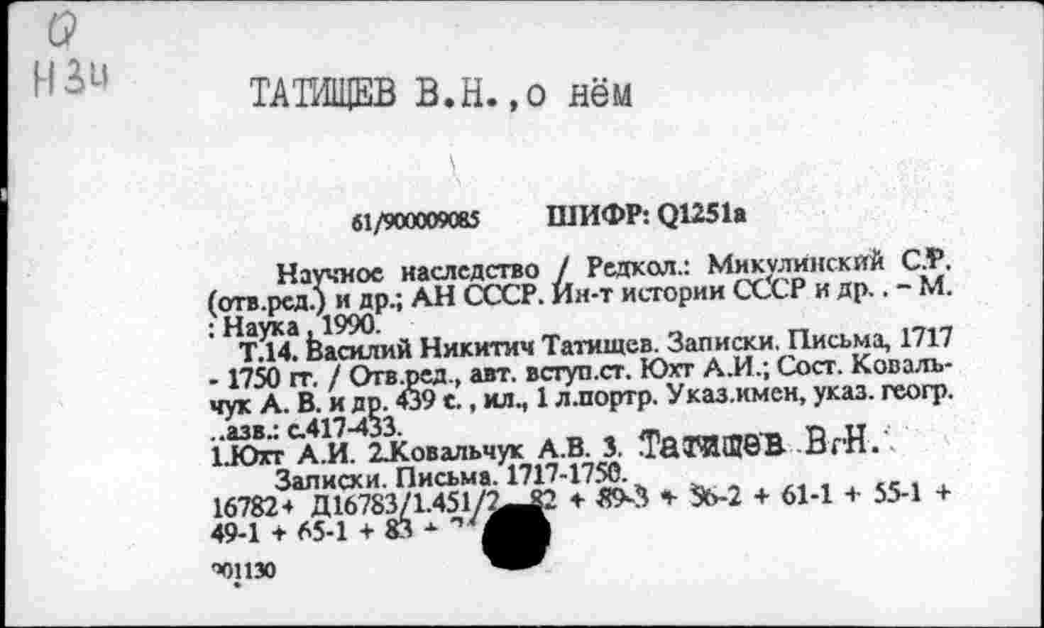 ﻿о нзи
ТАТИЩЕВ В.Н.,о нём
61/900009085 ШИФР: О1251а
Научное наследство / Редкол.: Микулинскйй СТ. (отв.рсд.) и др.; АН СССР. Ин-т истории СССР и др.. ~ М. НТД4 Василий Никитич Татищев. Записки. Письма, 1717 -1750 гт / Огв.ред., авт. вступ.ст. Юхт А.И.; Сост. Ковальчук А. В. и др. 439 с., ил., 1 л.портр. Указ.имен, указ, геогр. 1.ЮггСА.И. 2Ковальчук А.В. 3. ТйГИШбВ ВгН.
Залисхи. Письма. 1717-1750.
16782+ Д16783/1.451/^^2 +■ 89^3 * *Ь-2 + 61-1 + 55-1 + 49-1 + 65-1 + 83 -
'Ю1130